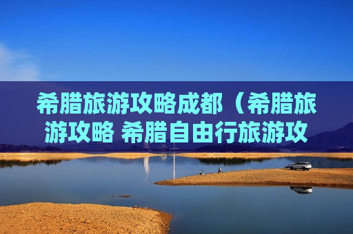 希腊旅游攻略成都（希腊旅游攻略 希腊自由行旅游攻略）
