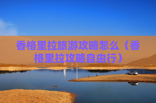 香格里拉旅游攻略怎么（香格里拉攻略自由行）