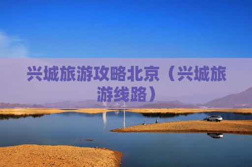 兴城旅游攻略北京（兴城旅游线路）
