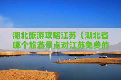 湖北旅游攻略江苏（湖北省哪个旅游景点对江苏免费的）