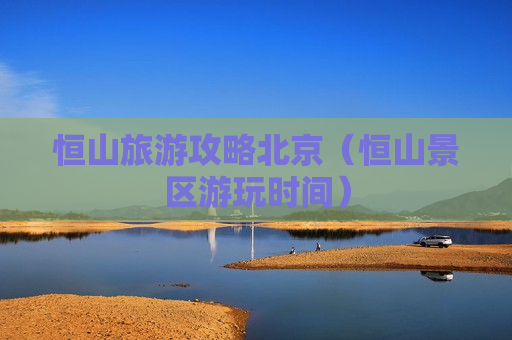 恒山旅游攻略北京（恒山景区游玩时间）