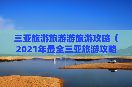 三亚旅游旅游游旅游攻略（2021年最全三亚旅游攻略）
