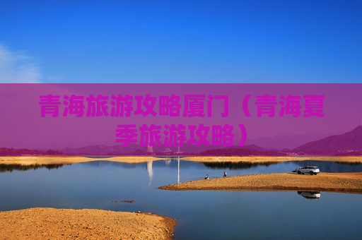 青海旅游攻略厦门（青海夏季旅游攻略）