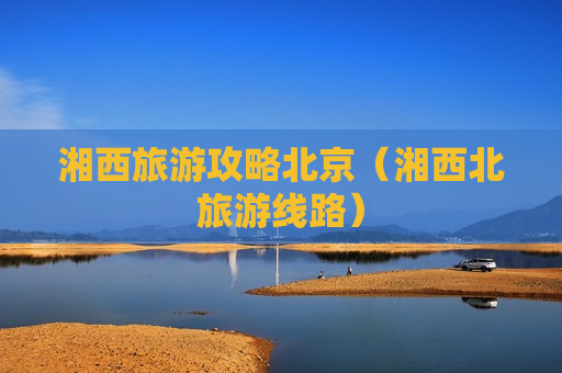 湘西旅游攻略北京（湘西北旅游线路）