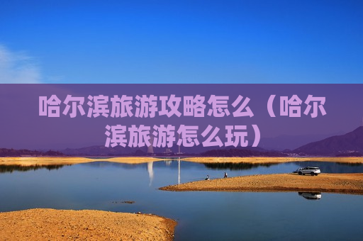 哈尔滨旅游攻略怎么（哈尔滨旅游怎么玩）