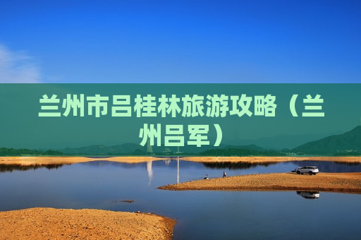 兰州市吕桂林旅游攻略（兰州吕军）