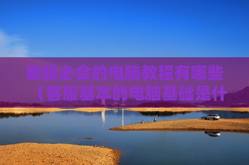 客服必会的电脑教程有哪些（客服基本的电脑基础是什么）