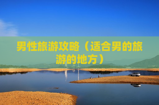 男性旅游攻略（适合男的旅游的地方）