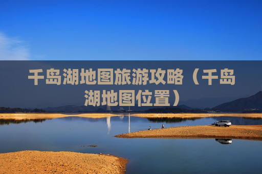 千岛湖地图旅游攻略（千岛湖地图位置）