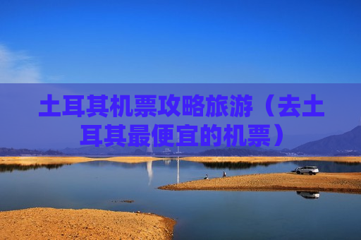 土耳其机票攻略旅游（去土耳其最便宜的机票）