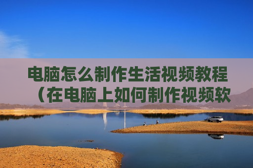 电脑怎么制作生活视频教程（在电脑上如何制作视频软件）