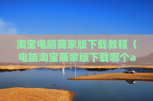 淘宝电脑商家版下载教程（电脑淘宝商家版下载哪个app）
