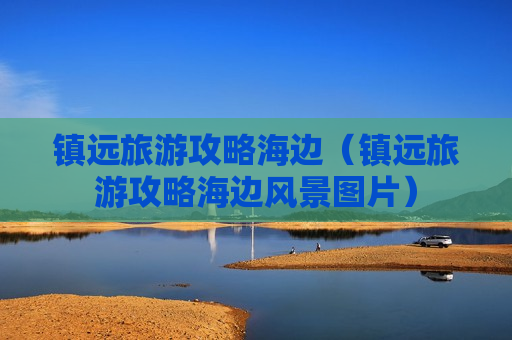 镇远旅游攻略海边（镇远旅游攻略海边风景图片）