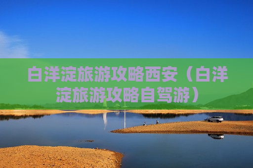 白洋淀旅游攻略西安（白洋淀旅游攻略自驾游）