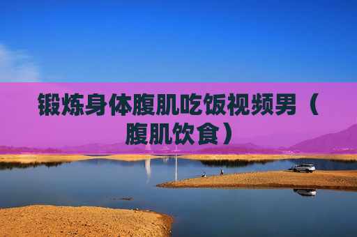 锻炼身体腹肌吃饭视频男（腹肌饮食）