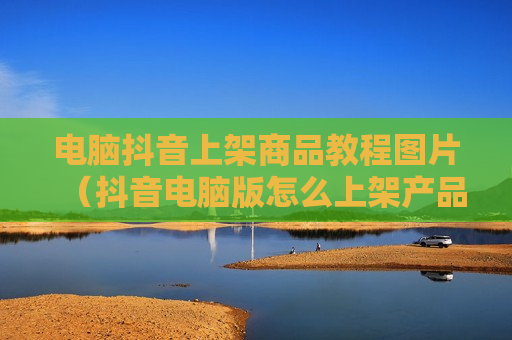 电脑抖音上架商品教程图片（抖音电脑版怎么上架产品）