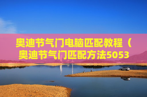 奥迪节气门电脑匹配教程（奥迪节气门匹配方法5053）
