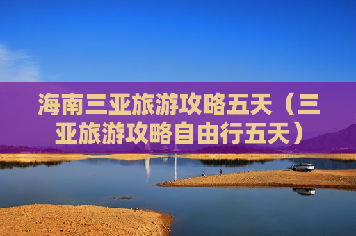 海南三亚旅游攻略五天（三亚旅游攻略自由行五天）