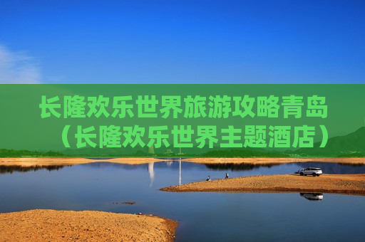 长隆欢乐世界旅游攻略青岛（长隆欢乐世界主题酒店）