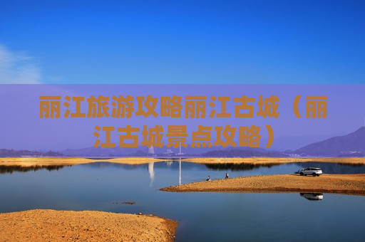 丽江旅游攻略丽江古城（丽江古城景点攻略）