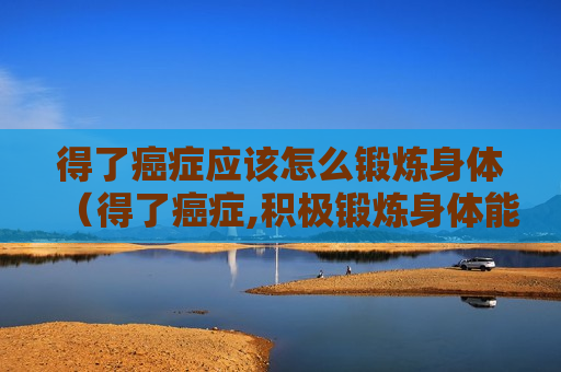 得了癌症应该怎么锻炼身体（得了癌症,积极锻炼身体能有效）