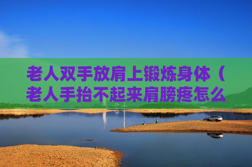 老人双手放肩上锻炼身体（老人手抬不起来肩膀疼怎么办）