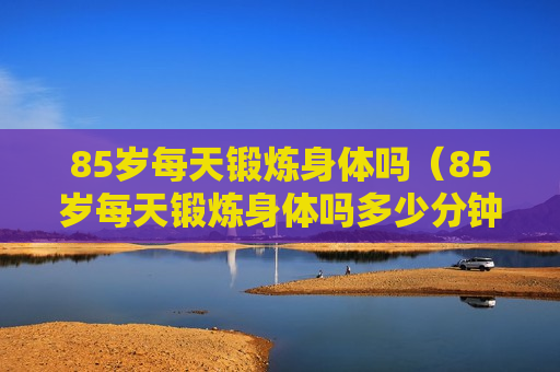 85岁每天锻炼身体吗（85岁每天锻炼身体吗多少分钟）