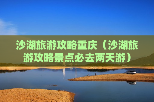 沙湖旅游攻略重庆（沙湖旅游攻略景点必去两天游）