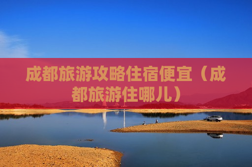 成都旅游攻略住宿便宜（成都旅游住哪儿）