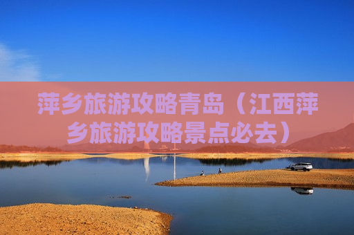 萍乡旅游攻略青岛（江西萍乡旅游攻略景点必去）