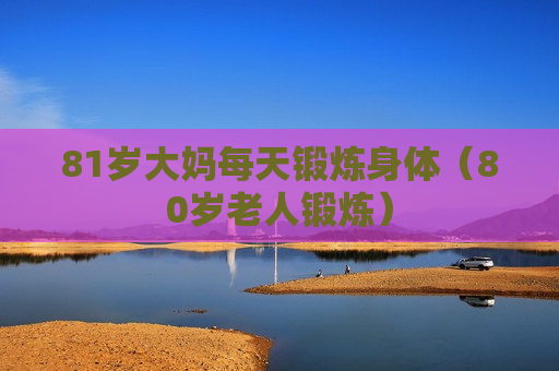 81岁大妈每天锻炼身体（80岁老人锻炼）