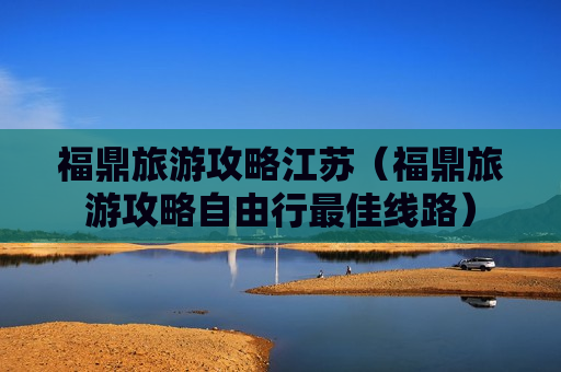 福鼎旅游攻略江苏（福鼎旅游攻略自由行最佳线路）