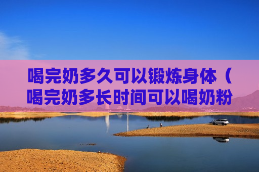 喝完奶多久可以锻炼身体（喝完奶多长时间可以喝奶粉）