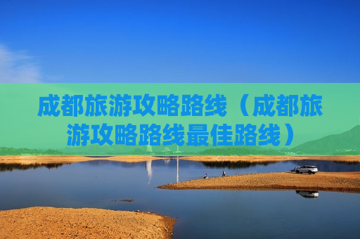 成都旅游攻略路线（成都旅游攻略路线最佳路线）