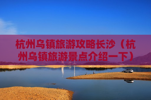 杭州乌镇旅游攻略长沙（杭州乌镇旅游景点介绍一下）