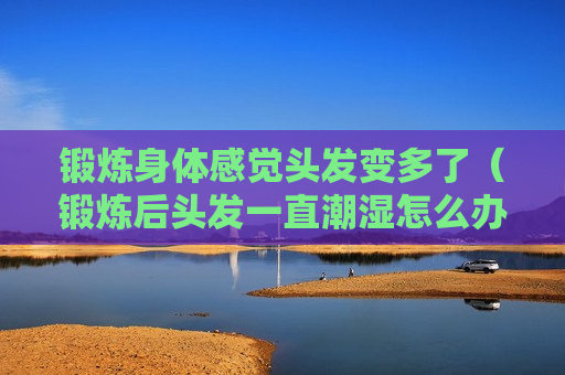 锻炼身体感觉头发变多了（锻炼后头发一直潮湿怎么办）