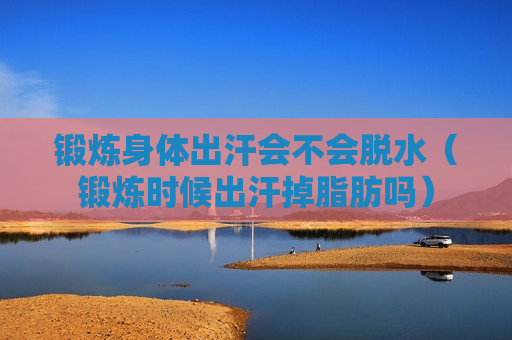 锻炼身体出汗会不会脱水（锻炼时候出汗掉脂肪吗）
