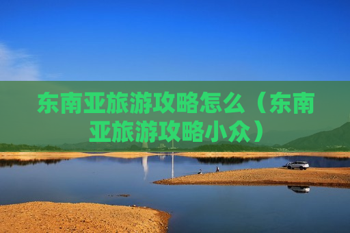 东南亚旅游攻略怎么（东南亚旅游攻略小众）