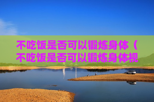 不吃饭是否可以锻炼身体（不吃饭是否可以锻炼身体视频）