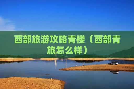 西部旅游攻略青楼（西部青旅怎么样）