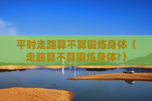 平时走路算不算锻炼身体（走路算不算锻炼身体?）