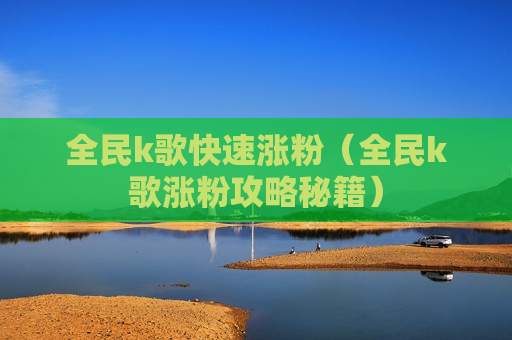 全民k歌快速涨粉（全民k歌涨粉攻略秘籍）