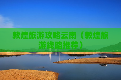 敦煌旅游攻略云南（敦煌旅游线路推荐）