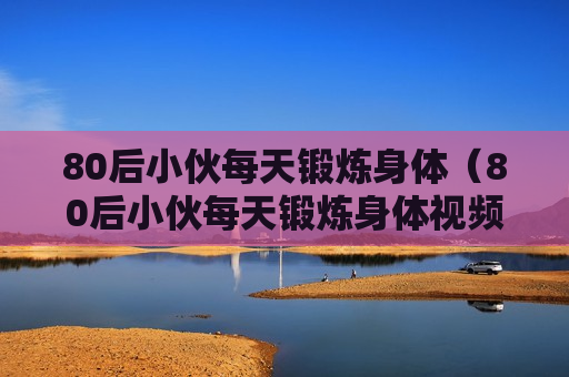 80后小伙每天锻炼身体（80后小伙每天锻炼身体视频）