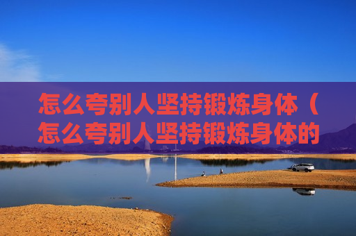 怎么夸别人坚持锻炼身体（怎么夸别人坚持锻炼身体的话）