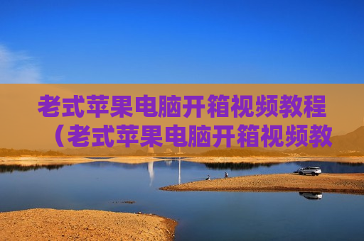 老式苹果电脑开箱视频教程（老式苹果电脑开箱视频教程下载）