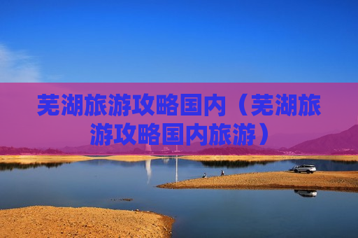 芜湖旅游攻略国内（芜湖旅游攻略国内旅游）