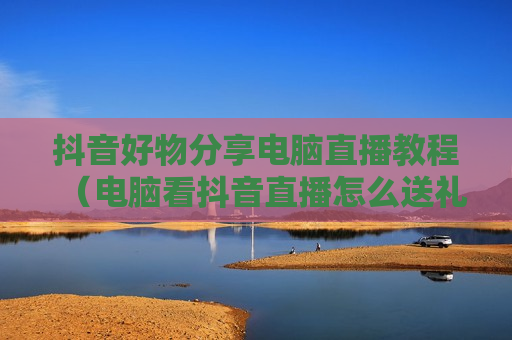抖音好物分享电脑直播教程（电脑看抖音直播怎么送礼物）