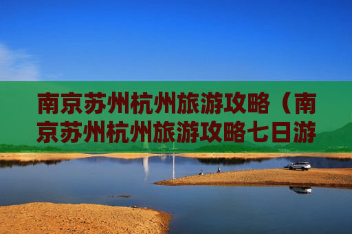 南京苏州杭州旅游攻略（南京苏州杭州旅游攻略七日游多少钱）