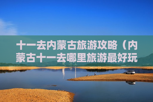 十一去内蒙古旅游攻略（内蒙古十一去哪里旅游最好玩）